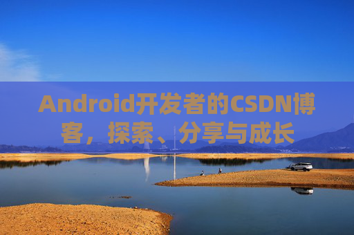 Android开发者的CSDN博客,探索、分享与成长